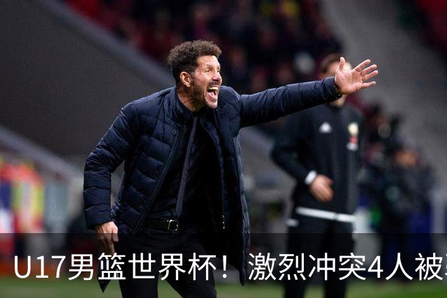 U17男篮世界杯！激烈冲突4人被驱逐，王建军承认对抗差，但不认怂